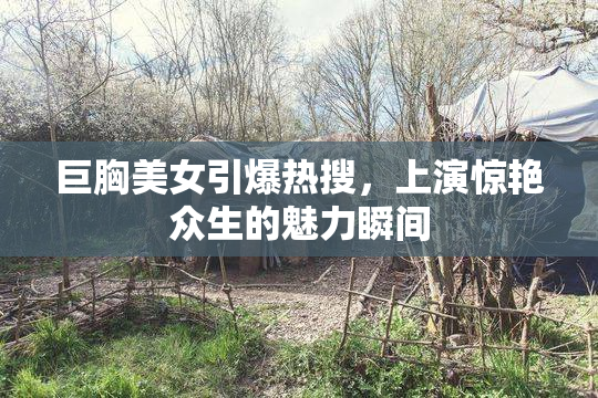 巨胸美女引爆热搜，上演惊艳众生的魅力瞬间