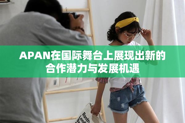 APAN在国际舞台上展现出新的合作潜力与发展机遇