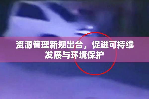 资源管理新规出台，促进可持续发展与环境保护