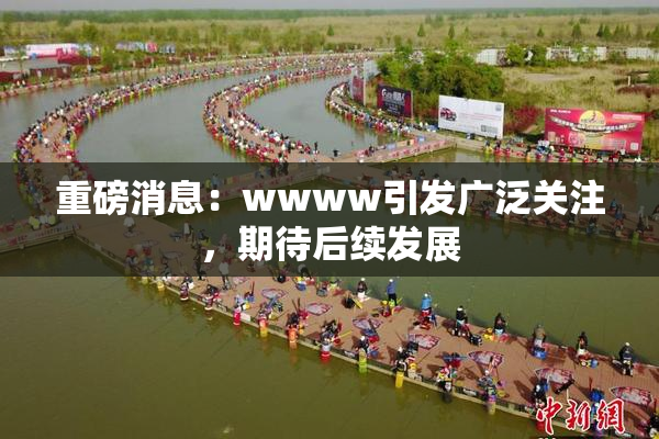 重磅消息：wwww引发广泛关注，期待后续发展