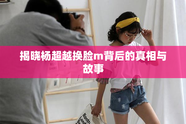 揭晓杨超越换脸m背后的真相与故事