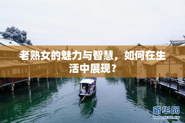 老熟女的魅力与智慧，如何在生活中展现？