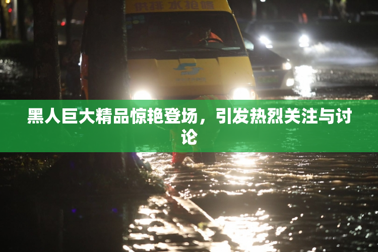 黑人巨大精品惊艳登场，引发热烈关注与讨论