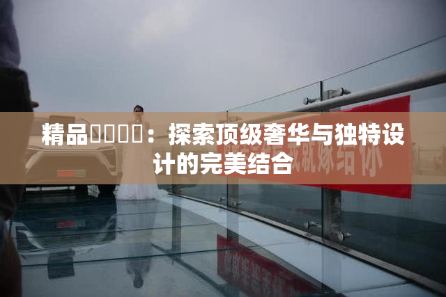 精品❌‌❌‌：探索顶级奢华与独特设计的完美结合