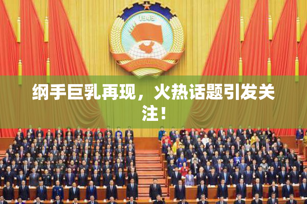 纲手巨乳再现，火热话题引发关注！