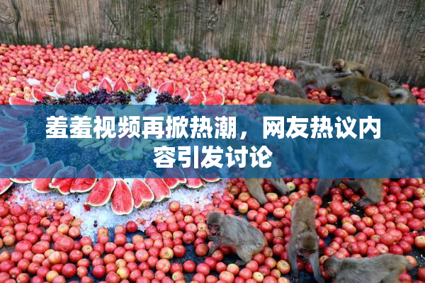 羞羞视频再掀热潮，网友热议内容引发讨论