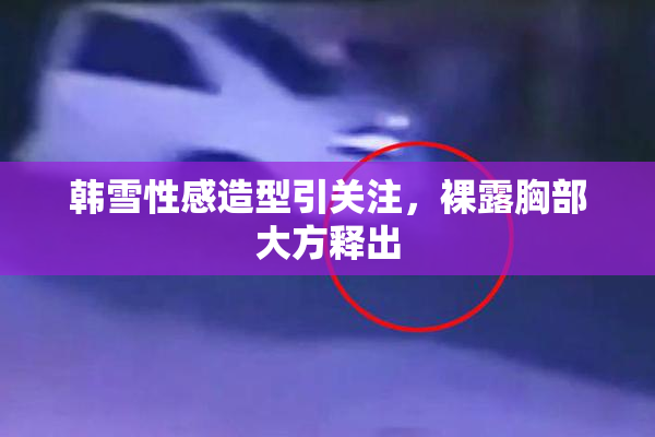 韩雪性感造型引关注，裸露胸部大方释出