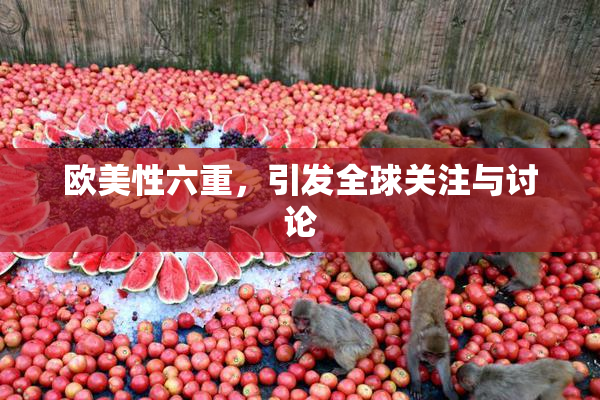 欧美性六重，引发全球关注与讨论