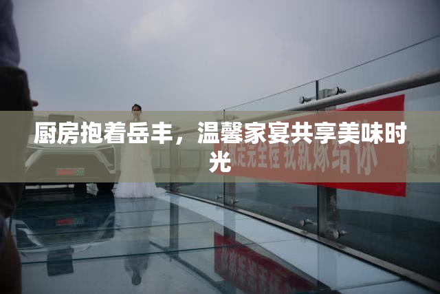 厨房抱着岳丰，温馨家宴共享美味时光