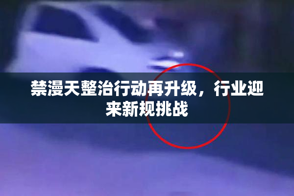禁漫天整治行动再升级，行业迎来新规挑战
