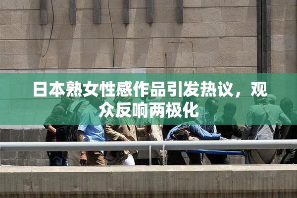 日本熟女性感作品引发热议，观众反响两极化