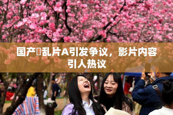 国产婬乱片A引发争议，影片内容引人热议