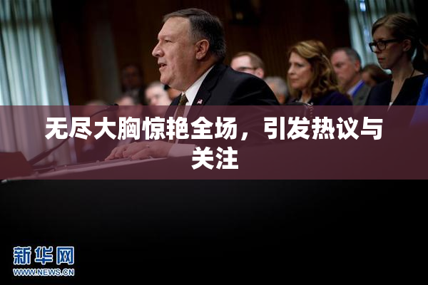 无尽大胸惊艳全场，引发热议与关注