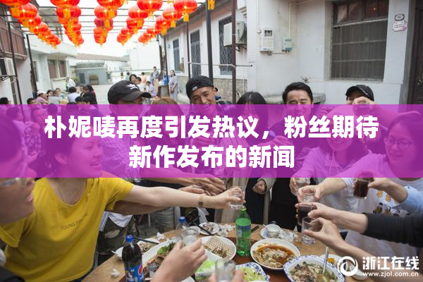 朴妮唛再度引发热议，粉丝期待新作发布的新闻