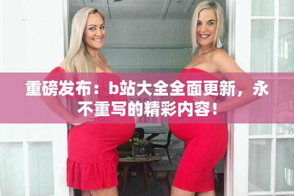 重磅发布：b站大全全面更新，永不重写的精彩内容！