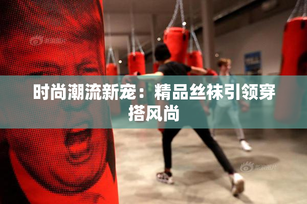 时尚潮流新宠：精品丝袜引领穿搭风尚