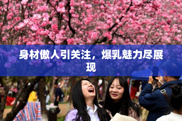 身材傲人引关注，爆乳魅力尽展现