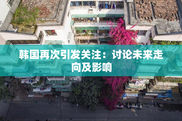 韩国再次引发关注：讨论未来走向及影响