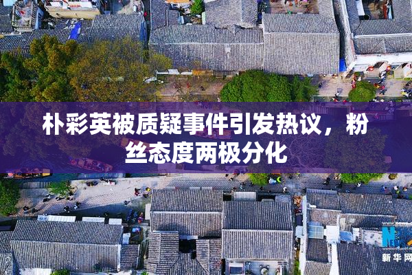 朴彩英被质疑事件引发热议，粉丝态度两极分化
