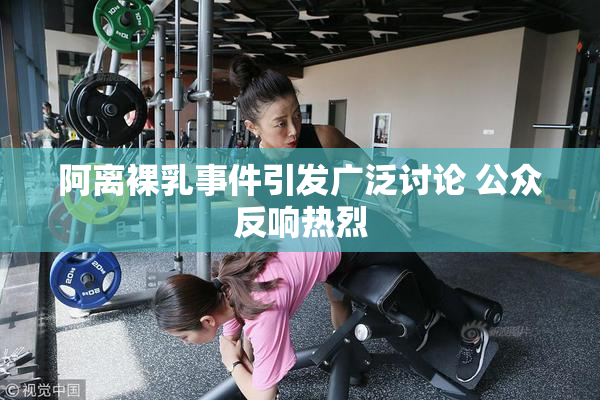 阿离裸乳事件引发广泛讨论 公众反响热烈