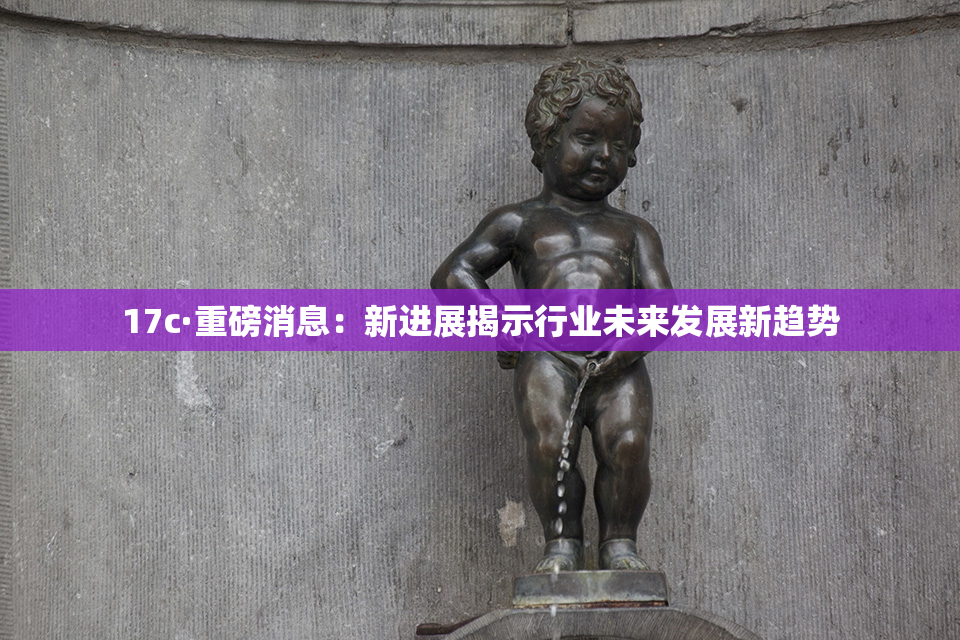 17c·重磅消息：新进展揭示行业未来发展新趋势