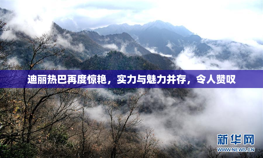 迪丽热巴再度惊艳，实力与魅力并存，令人赞叹