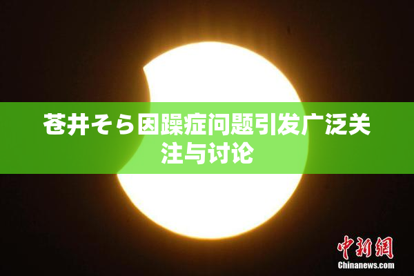 苍井そら因躁症问题引发广泛关注与讨论