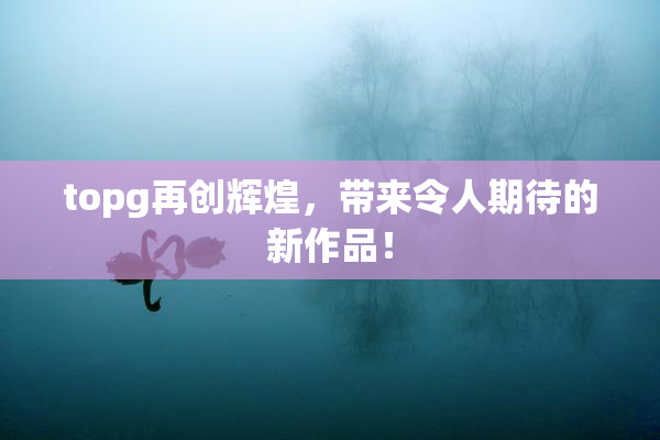 topg再创辉煌，带来令人期待的新作品！