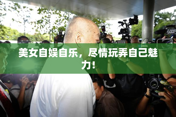 美女自娱自乐，尽情玩弄自己魅力！