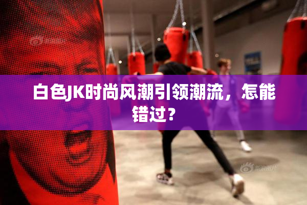 白色JK时尚风潮引领潮流，怎能错过？