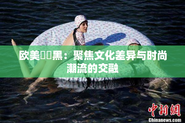 欧美❌‌黑：聚焦文化差异与时尚潮流的交融