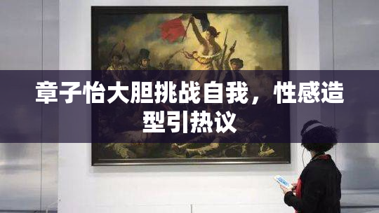 章子怡大胆挑战自我，性感造型引热议