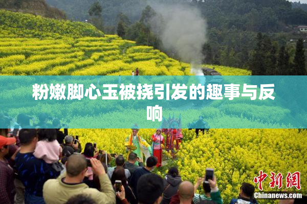 粉嫩脚心玉被挠引发的趣事与反响