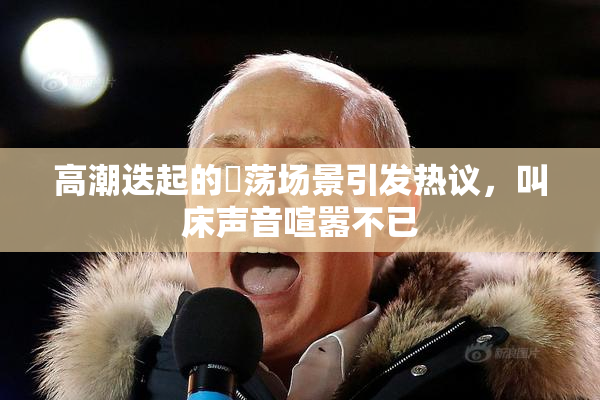 高潮迭起的婬荡场景引发热议，叫床声音喧嚣不已