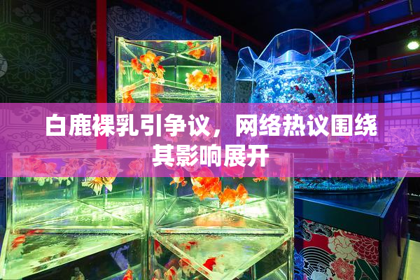 白鹿裸乳引争议，网络热议围绕其影响展开
