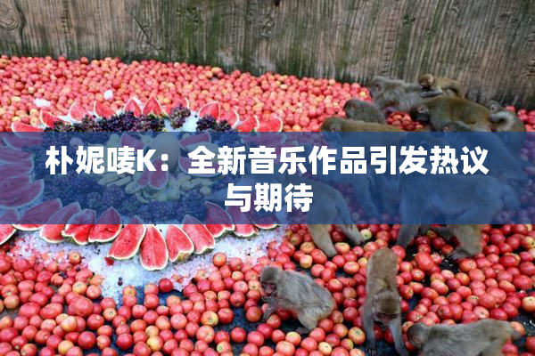 朴妮唛K：全新音乐作品引发热议与期待