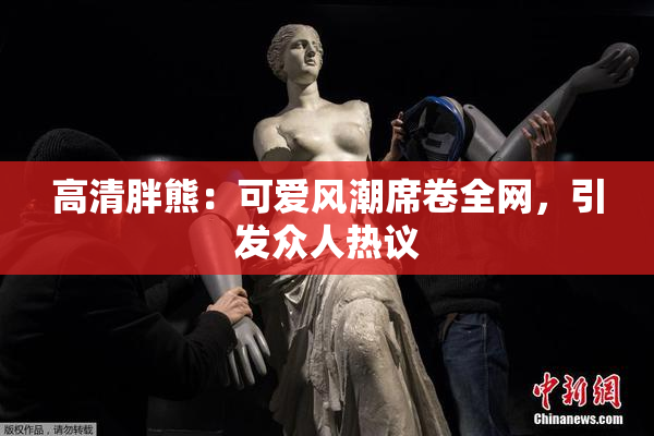 高清胖熊：可爱风潮席卷全网，引发众人热议