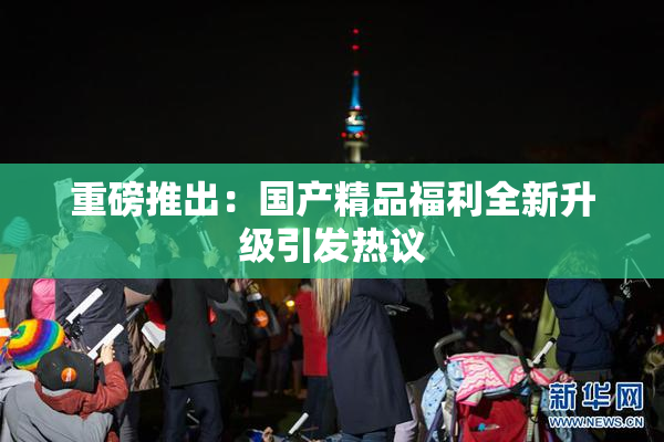 重磅推出：国产精品福利全新升级引发热议