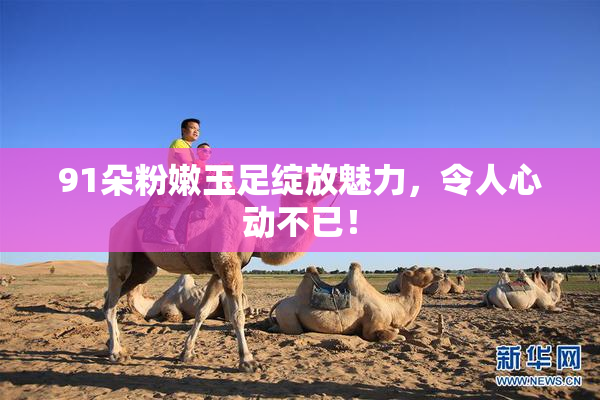 91朵粉嫩玉足绽放魅力，令人心动不已！