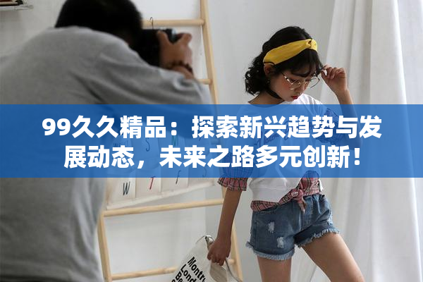 99久久精品：探索新兴趋势与发展动态，未来之路多元创新！