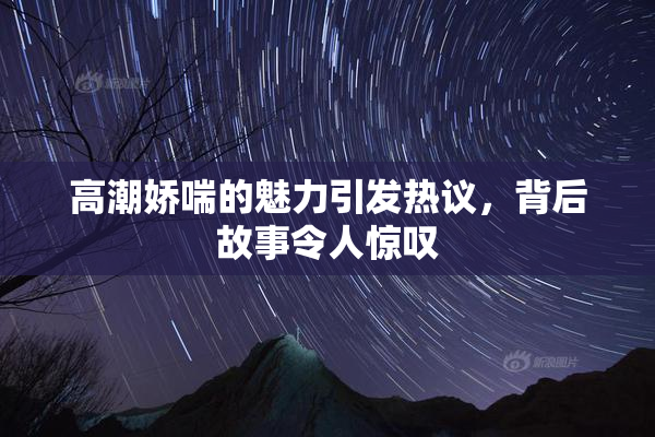 高潮娇喘的魅力引发热议，背后故事令人惊叹