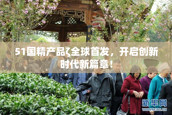 51国精产品ζ全球首发，开启创新时代新篇章！