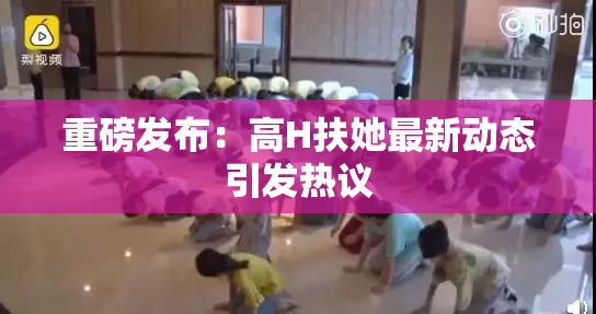 重磅发布：高H扶她最新动态引发热议
