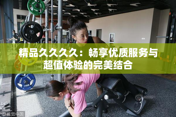 精品久久久久：畅享优质服务与超值体验的完美结合