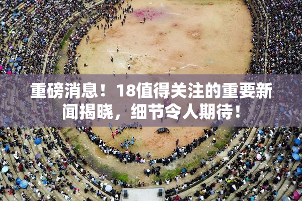 重磅消息！18值得关注的重要新闻揭晓，细节令人期待！