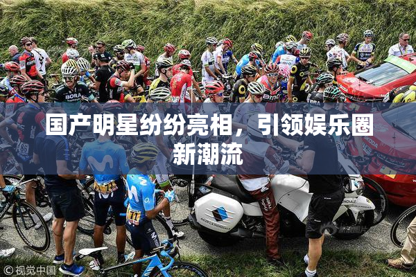 国产明星纷纷亮相，引领娱乐圈新潮流
