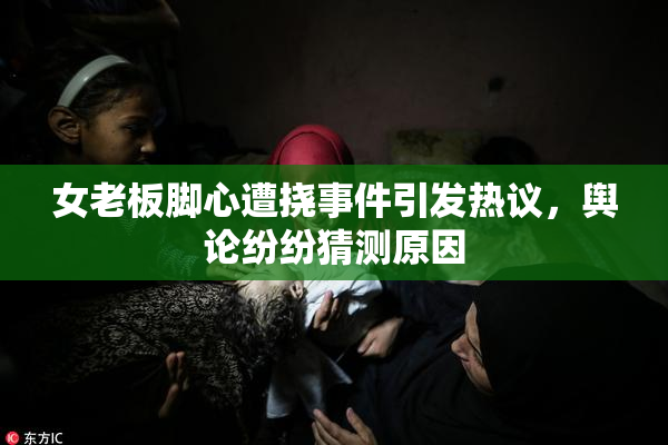 女老板脚心遭挠事件引发热议，舆论纷纷猜测原因