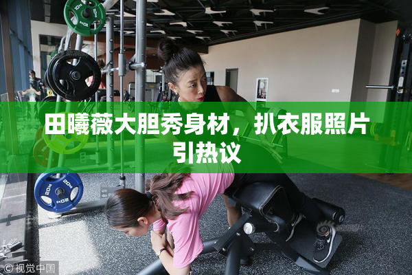 田曦薇大胆秀身材，扒衣服照片引热议