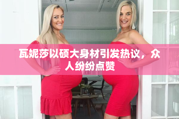 瓦妮莎以硕大身材引发热议，众人纷纷点赞