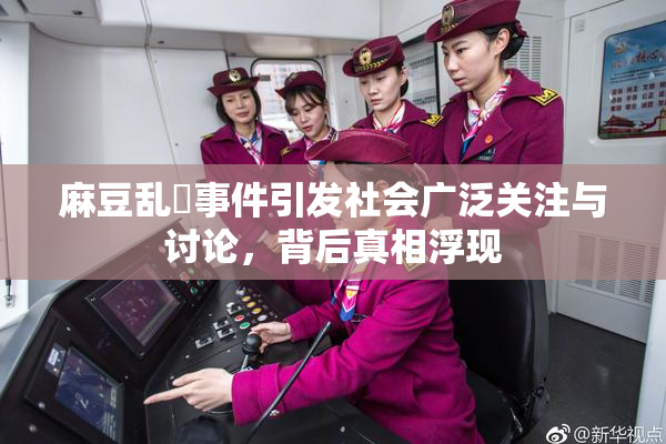 麻豆乱婬事件引发社会广泛关注与讨论，背后真相浮现